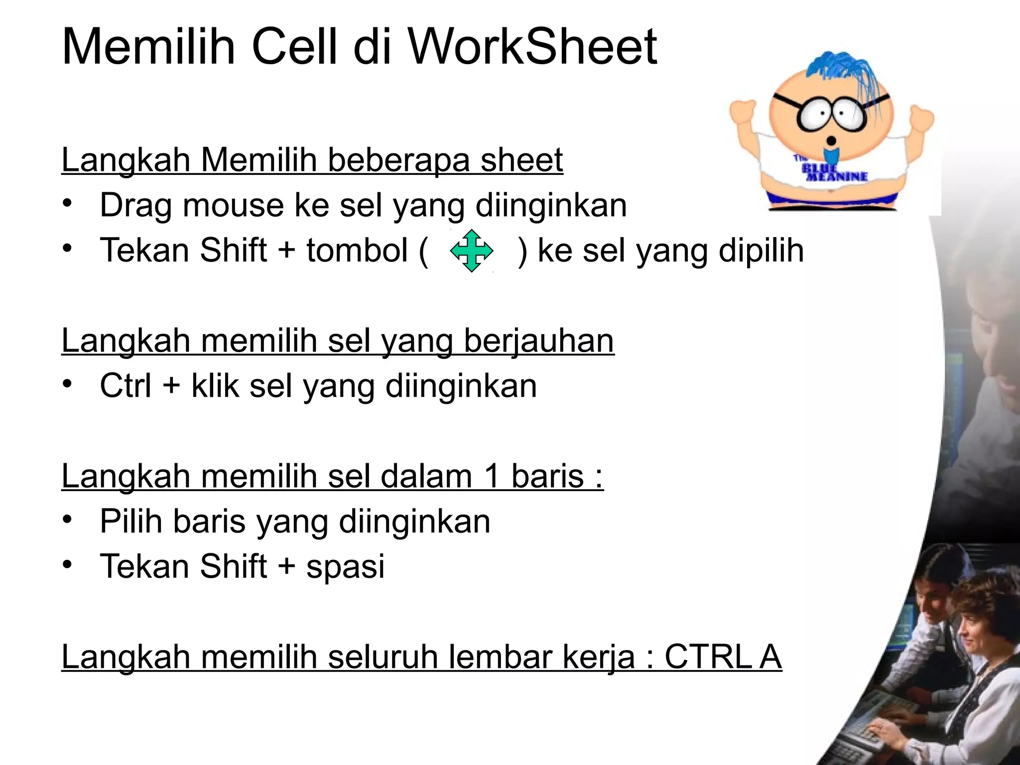 Memilih Cell di WorkSheet 
Langkah Memilih beberapa sheet 
• Drag mouse ke sel yang diinginkan 
• Tekan Shift + tombol ( ) ke sel yang dipilih 
Langkah memilih sel yang berjauhan 
• Ctrl + klik sel yang diinginkan 
Langkah memilih sel dalam 1 baris : 
• Pilih baris yang diinginkan 
• Tekan Shift + spasi 
Langkah memilih seluruh lembar kerja : CTRL A 
 