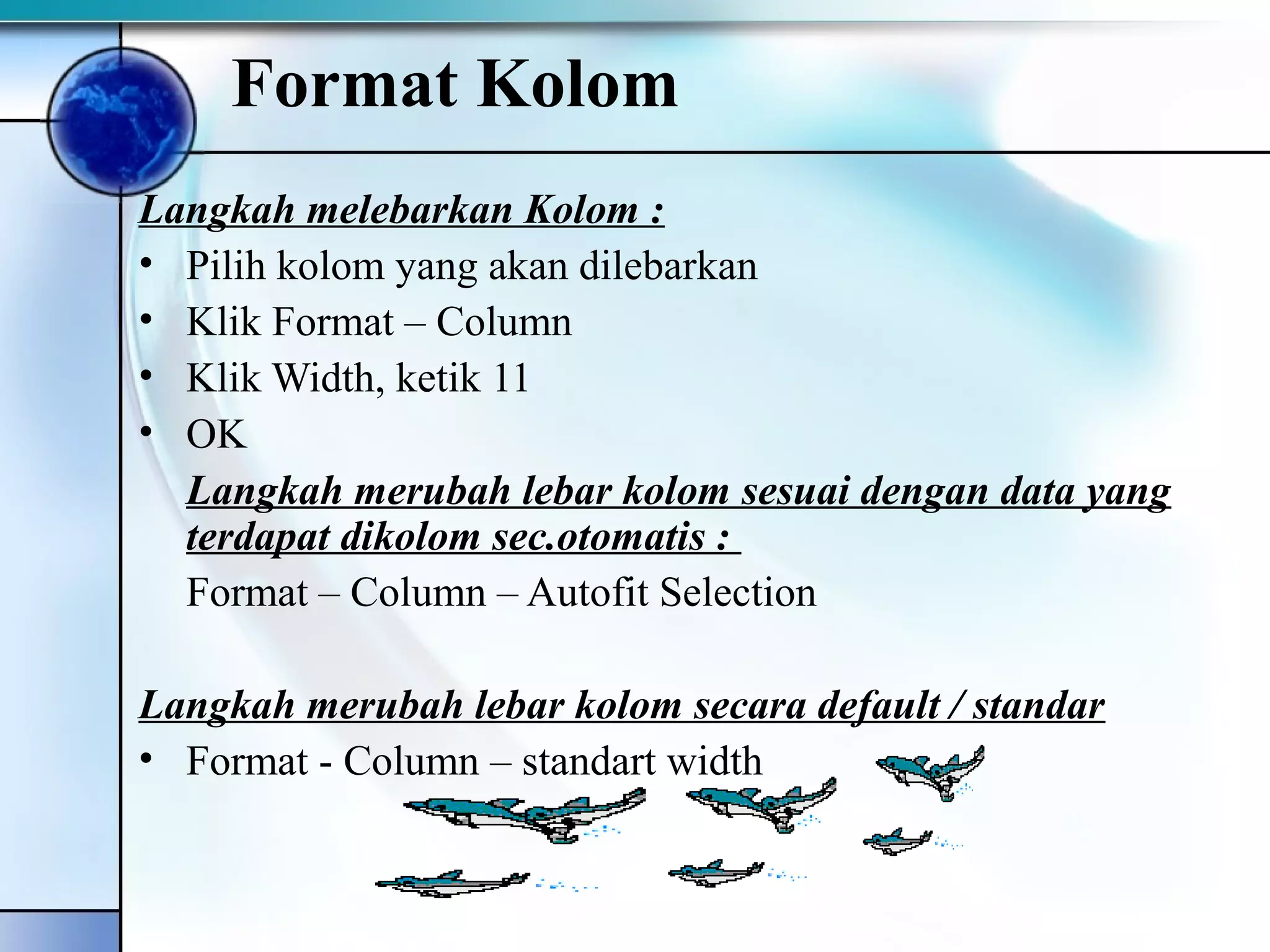 Format Kolom 
Langkah melebarkan Kolom : 
• Pilih kolom yang akan dilebarkan 
• Klik Format – Column 
• Klik Width, ketik 11 
• OK 
Langkah merubah lebar kolom sesuai dengan data yang 
terdapat dikolom sec.otomatis : 
Format – Column – Autofit Selection 
Langkah merubah lebar kolom secara default / standar 
• Format - Column – standart width 
 
