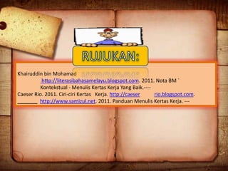 Khairuddin bin Mohamad
http://literasibahasamelayu.blogspot.com. 2011. Nota BM `
Kontekstual - Menulis Kertas Kerja Yang Baik.---Caeser Rio. 2011. Ciri-ciri Kertas Kerja. http://caeser
rio.blogspot.com.
_______ http://www.samizul.net. 2011. Panduan Menulis Kertas Kerja. ---

 