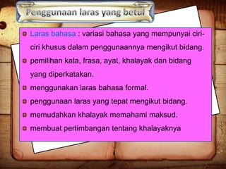 Laras bahasa : variasi bahasa yang mempunyai ciriciri khusus dalam penggunaannya mengikut bidang.

pemilihan kata, frasa, ayat, khalayak dan bidang
yang diperkatakan.
menggunakan laras bahasa formal.

penggunaan laras yang tepat mengikut bidang.
memudahkan khalayak memahami maksud.
membuat pertimbangan tentang khalayaknya

 