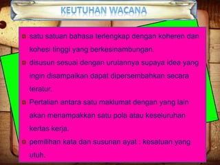 satu satuan bahasa terlengkap dengan koheren dan
kohesi tinggi yang berkesinambungan.
disusun sesuai dengan urutannya supaya idea yang
ingin disampaikan dapat dipersembahkan secara
teratur.
Pertalian antara satu maklumat dengan yang lain
akan menampakkan satu pola atau keseluruhan
kertas kerja.

pemilihan kata dan susunan ayat : kesatuan yang
utuh.

 