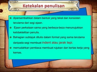 dipersembahkan dalam bentuk yang tekal dan konsisten

terutama dari segi ejaan.
Ejaan perkataan sama yang berbeza-beza menunujukkan
ketidaktelitian penulis.
Bahagian subtajuk ditulis dalam format yang sama terutama
daripada segi membuat indent atau jarak tepi.
memudahkan pembaca membuat rujukan dan kertas kerja yang
kemas.

 