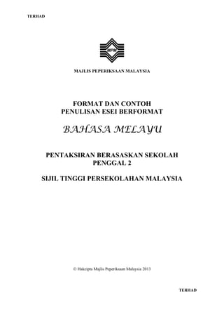 TERHAD

MAJLIS PEPERIKSAAN MALAYSIA

FORMAT DAN CONTOH
PENULISAN ESEI BERFORMAT

BAHASA MELAYU
PENTAKSIRAN BERASASKAN SEKOLAH
PENGGAL 2
SIJIL TINGGI PERSEKOLAHAN MALAYSIA

Hakcipta Majlis Peperiksaan Malaysia 2013

TERHAD

 