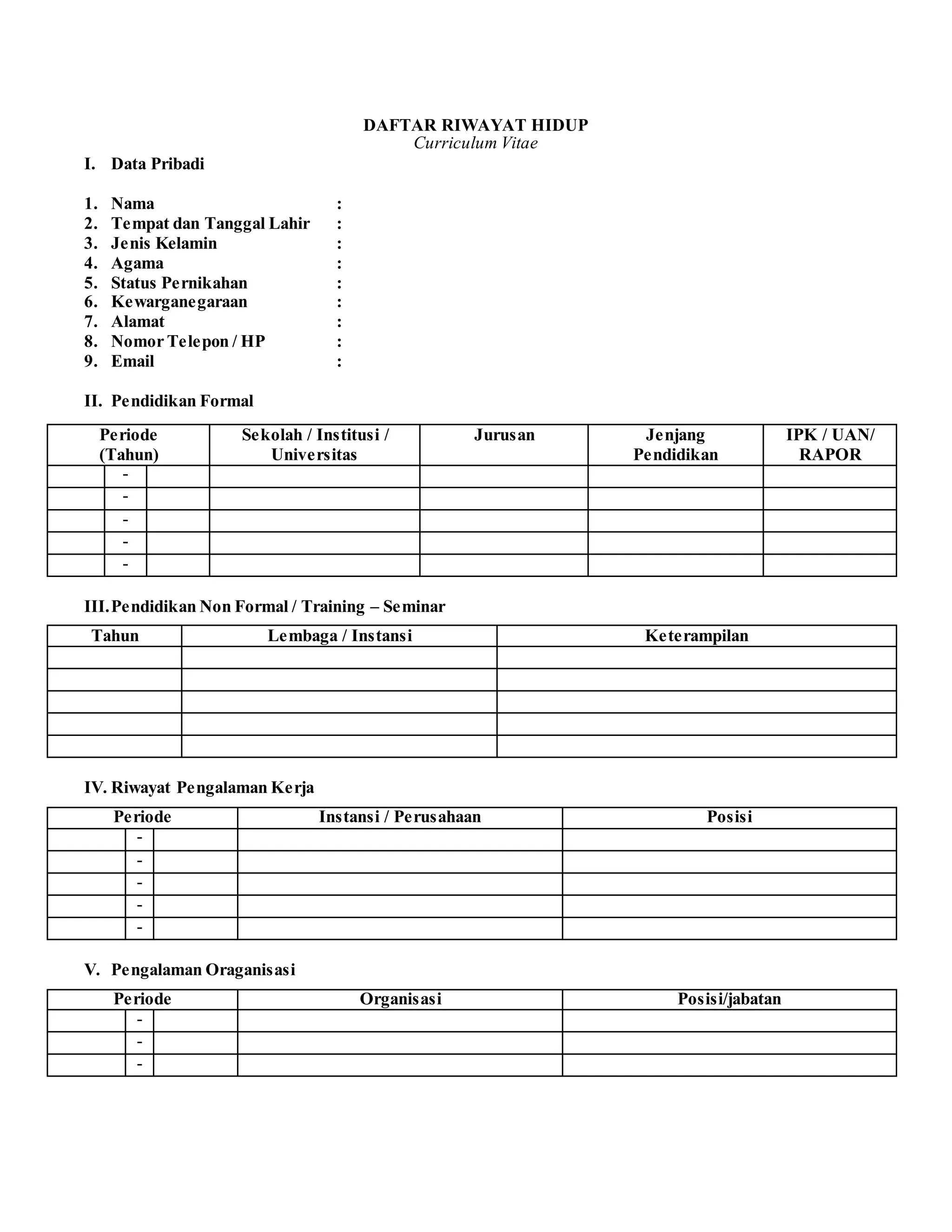 DAFTAR RIWAYAT HIDUP
Curriculum Vitae
I. Data Pribadi
1. Nama :
2. Tempat dan Tanggal Lahir :
3. Jenis Kelamin :
4. Agama :
5. Status Pernikahan :
6. Kewarganegaraan :
7. Alamat :
8. Nomor Telepon / HP :
9. Email :
II. Pendidikan Formal
III.Pendidikan Non Formal / Training – Seminar
Tahun Lembaga / Instansi Keterampilan
IV. Riwayat Pengalaman Kerja
Periode Instansi / Perusahaan Posisi
-
-
-
-
-
V. Pengalaman Oraganisasi
Periode Organisasi Posisi/jabatan
-
-
-
Periode
(Tahun)
Sekolah / Institusi /
Universitas
Jurusan Jenjang
Pendidikan
IPK / UAN/
RAPOR
-
-
-
-
-