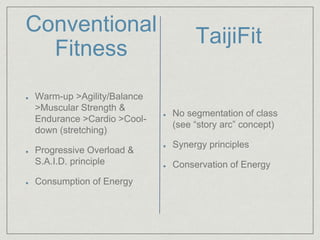 Conventional 
Fitness 
Warm-up >Agility/Balance 
>Muscular Strength & 
Endurance >Cardio >Cool-down 
(stretching) 
Progressive Overload & 
S.A.I.D. principle 
Consumption of Energy 
TaijiFit 
No segmentation of class 
(see “story arc” concept) 
Synergy principles 
Conservation of Energy 
 