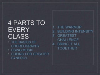 4 PARTS TO 
EVERY 
CLASS 
• THE BASICS OF 
CHOREOGRAPHY 
• USING MUSIC 
• CUEING FOR GREATER 
SYNERGY 
1. THE WARMUP 
2. BUILDING INTENSITY 
3. GREATEST 
CHALLENGE 
4. BRING IT ALL 
TOGETHER 
 