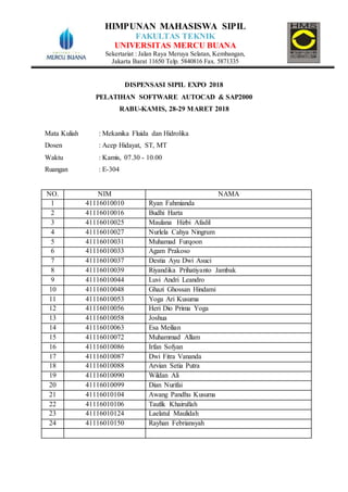 HIMPUNAN MAHASISWA SIPIL
FAKULTAS TEKNIK
UNIVERSITAS MERCU BUANA
Sekertariat : Jalan Raya Meruya Selatan, Kembangan,
Jakarta Barat 11650 Telp. 5840816 Fax. 5871335
DISPENSASI SIPIL EXPO 2018
PELATIHAN SOFTWARE AUTOCAD & SAP2000
RABU-KAMIS, 28-29 MARET 2018
Mata Kuliah : Mekanika Fluida dan Hidrolika
Dosen : Acep Hidayat, ST, MT
Waktu : Kamis, 07.30 - 10.00
Ruangan : E-304
NO. NIM NAMA
1 41116010010 Ryan Fahmianda
2 41116010016 Budhi Harta
3 41116010025 Maulana Hizbi Afadil
4 41116010027 Nurlela Cahya Ningrum
5 41116010031 Muhamad Furqoon
6 41116010033 Agam Prakoso
7 41116010037 Destia Ayu Dwi Asuci
8 41116010039 Riyandika Prihatiyanto Jambak
9 41116010044 Luvi Andri Leandro
10 41116010048 Ghazi Ghossan Hindami
11 41116010053 Yoga Ari Kusuma
12 41116010056 Heri Dio Prima Yoga
13 41116010058 Joshua
14 41116010063 Esa Meilian
15 41116010072 Muhammad Allam
16 41116010086 Irfan Sofyan
17 41116010087 Dwi Fitra Vananda
18 41116010088 Arvian Setia Putra
19 41116010090 Wildan Ali
20 41116010099 Dian Nurifai
21 41116010104 Awang Pandhu Kusuma
22 41116010106 Taufik Khairullah
23 41116010124 Laelatul Maulidah
24 41116010150 Rayhan Febriansyah
 