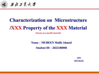 Characterization on Microstructure
/XXX Property of the XXX Material
(Focous on a specific material)
NPU
2023.06.02.
Name：MUBEEN Malik Ahmed
Student ID：2022180008
 