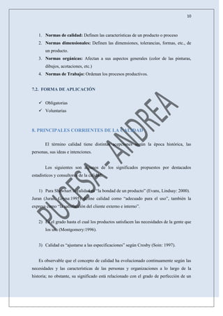 10
1. Normas de calidad: Definen las características de un producto o proceso
2. Normas dimensionales: Definen las dimensiones, tolerancias, formas, etc., de
un producto.
3. Normas orgánicas: Afectan a sus aspectos generales (color de las pinturas,
dibujos, acotaciones, etc.)
4. Normas de Trabajo: Ordenan los procesos productivos.
7.2. FORMA DE APLICACIÓN
 Obligatorias
 Voluntarias
8. PRINCIPALES CORRIENTES DE LA CALIDAD
El término calidad tiene distintas acepciones según la época histórica, las
personas, sus ideas e intenciones.
Los siguientes son algunos de los significados propuestos por destacados
estadísticos y consultores de la calidad:
1) Para Shewhart la calidad es “la bondad de un producto” (Evans, Lindsay: 2000).
Juran (Juran, Gryna:1995) define calidad como “adecuado para el uso”, también la
expresa como “la satisfacción del cliente externo e interno”.
2) Es el grado hasta el cual los productos satisfacen las necesidades de la gente que
los usa (Montgomery:1996).
3) Calidad es “ajustarse a las especificaciones” según Crosby (Soin: 1997).
Es observable que el concepto de calidad ha evolucionado continuamente según las
necesidades y las características de las personas y organizaciones a lo largo de la
historia; no obstante, su significado está relacionado con el grado de perfección de un
 