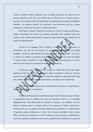 13
variación (Gutiérrez:1992), puntualizó que no podían producirse dos partes con las
mismas especificaciones, pues era evidente que las diferencias en la materia prima e
insumos y los distintos grados de habilidad de los operadores provocaban variabilidad.
Shewhart no proponía suprimir las variaciones, sino determinar cuál era el rango
tolerable de variación que evite que se originen problemas.
Para lograr lo anterior, desarrolló las gráficas de control al tiempo que Roming y
Dodge desarrollaban las técnicas de muestreo adecuadas para solamente tener que
verificar cierta cantidad de productos en lugar de inspeccionar todas las unidades de un
mismo lote de producción.
Al inicio de la Segunda Guerra Mundial, los Estados Unidos de América se
preocuparon por que sus proveedores les suministraran armamentos con calidad
aceptable, esta fue una oportunidad única para aplicar las técnicas del SQC, cuyo éxito
se reflejó en el impulso a programas de capacitación en conceptos de control de calidad
e, incluso, llegar a fomentar un vínculo entre el gobierno norteamericano y el sector
educativo para incluir en sus programas de estudio estos tópicos.
Es pues esta etapa, un intento por concebir la calidad más allá de una simple
inspección al final de la línea de producción; ahora se buscaba el control en todos los
proceso de producción, proporcionando los métodos estadísticos apropiados para cada
caso, aunque su alcance era reducido precisamente a los procesos de manufactura.
“CATORCE PUNTOS”para que la administración conduzca a la organización a
una posición productiva y competitiva.
El trabajo de Deming fue complementado por Joseph Moses Juran, que introdujo
el concepto de costos de calidad como foco de importantes ahorros si se evaluaban
inteligentemente. Para identificarlos los agrupó en evitables y no evitables, entre los
primeros destacan todos los surgidos dentro de la empresa (re trabajo, reparaciones,
reinspecciones, etc.) y aquellos generados después que el producto es vendido (gastos
de garantía, quejas, devoluciones y otros). En los costos inevitables (Juran, Gryna:
1995) se incurre por mantener los costos evitables en un nivel bajo, se subdividen en
costos de evaluación (inspección de procesos, mantenimiento productivo) y costos de
 