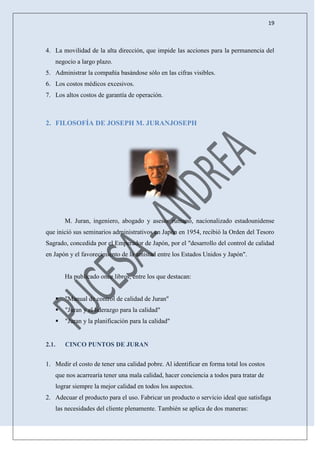 19
4. La movilidad de la alta dirección, que impide las acciones para la permanencia del
negocio a largo plazo.
5. Administrar la compañía basándose sólo en las cifras visibles.
6. Los costos médicos excesivos.
7. Los altos costos de garantía de operación.
2. FILOSOFÍA DE JOSEPH M. JURANJOSEPH
M. Juran, ingeniero, abogado y asesor rumano, nacionalizado estadounidense
que inició sus seminarios administrativos en Japón en 1954, recibió la Orden del Tesoro
Sagrado, concedida por el Emperador de Japón, por el "desarrollo del control de calidad
en Japón y el favorecimiento de la amistad entre los Estados Unidos y Japón".
Ha publicado once libros, entre los que destacan:
 "Manual de control de calidad de Juran"
 "Juran y el liderazgo para la calidad"
 "Juran y la planificación para la calidad"
2.1. CINCO PUNTOS DE JURAN
1. Medir el costo de tener una calidad pobre. Al identificar en forma total los costos
que nos acarrearía tener una mala calidad, hacer conciencia a todos para tratar de
lograr siempre la mejor calidad en todos los aspectos.
2. Adecuar el producto para el uso. Fabricar un producto o servicio ideal que satisfaga
las necesidades del cliente plenamente. También se aplica de dos maneras:
 