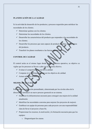 21
PLANIFICACIÓN DE LA CALIDAD
Es la actividad de desarrollo de los productos y procesos requeridos para satisfacer las
necesidades de los clientes.
 Determinar quiénes son los clientes.
 Determinar las necesidades de los clientes.
 Desarrollar las características del producto que responden a las necesidades de
los clientes.
 Desarrollar los procesos que sean capaces de producir aquellas características
del producto.
 Transferir los planes resultantes a las fuerzas operativas.
CONTROL DE CALIDAD
El control actúa en el mismo lugar donde trabaja la fuerza operativa, su objetivo es
vigilar que los procesos se lleven a cabo con la máxima efectiva.
 Evaluar el comportamiento real de la calidad.
 Comparar el comportamiento real con los objetivos de calidad.
 Actuar sobre las diferencias.
MEJORA DE LA CALIDAD
Este proceso es una acción premeditada y determinada por los niveles altos de la
dirección al introducir un nuevo proceso gerencial en un sistema.
 Establecer la infraestructura necesaria para conseguir una mejora de la calidad
anualmente.
 Identificar las necesidades concretas para mejorar (los proyectos de mejora).
 Establecer un equipo de personas para cada proyecto con una responsabilidad
clara de llevar el proyecto a buen fin.
 Proporcionar los recursos, la motivación y la formación necesaria para que los
equipos:
o Diagnostiquen las causas.
 
