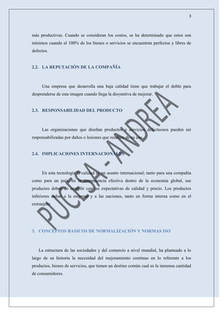 3
más productivas. Cuando se consideran los costos, se ha determinado que estos son
mínimos cuando el 100% de los bienes o servicios se encuentran perfectos y libres de
defectos.
2.2. LA REPUTACIÓN DE LA COMPAÑÍA
Una empresa que desarrolla una baja calidad tiene que trabajar el doble para
desprenderse de esta imagen cuando llega la disyuntiva de mejorar.
2.3. RESPONSABILIDAD DEL PRODUCTO
Las organizaciones que diseñan productos o servicios defectuosos pueden ser
responsabilizadas por daños o lesiones que resulten de su uso.
2.4. IMPLICACIONES INTERNACIONALES
En esta tecnología la calidad es un asunto internacional; tanto para una compañía
como para un país, en la competencia efectiva dentro de la economía global, sus
productos deben de cumplir con las expectativas de calidad y precio. Los productos
inferiores dañan a la empresa y a las naciones, tanto en forma interna como en el
extranjero
3. CONCEPTOS BASICOS DE NORMALIZACIÓN Y NORMAS ISO
La estructura de las sociedades y del comercio a nivel mundial, ha planteado a lo
largo de su historia la necesidad del mejoramiento continuo en lo referente a los
productos, bienes de servicios, que tienen un destino común cual es la inmensa cantidad
de consumidores.
 