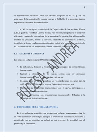 6
de representantes nacionales actúa con oficinas delegadas de la ISO y son las
encargadas de la normalización en cada país, en la Tabla No. 1 se presentan algunos
Organismos Nacionales de Normalización.
La ISO es un órgano consultivo de la Organización de las Naciones Unidas
(ONU), que tiene su sede en Ginebra (Suiza), cuya función principal es la de contribuir
al fomento y desarrollo internacional de la normalización, para facilitar el intercambio
mundial de productos, bienes y servicios, mediante la colaboración científica,
tecnológica y técnica en el campo administrativo, industrial y económico, manteniendo
La ISO contactos con las universidades, centros científicos y tecnológicos.
5.2. FUNCIONES Y OBJETIVOS
Las funciones y objetivos de la ISO son las siguientes:
La elaboración, discusión y presentación de los proyectos de normas técnicas
internacionales.
Facilitar la utilización de las nuevas normas para ser empleadas
internacionalmente y en la esfera local de cada nación.
Coordinar para los países miembros las recomendaciones necesarias para la
unificación de criterios de las .normas ISO nacionales en cada país.
Elaboración de las normas internacionales con el apoyo, participación y
aceptación de todos sus miembros.
Colaborar activamente con organizaciones internacionales dedicadas a la
promulgación de la normalización.
6. PROPÓSITOS DE LA NORMALIZACIÓN
En la normalización se establecen e implementan reglas en un campo especifico de
un sector económico, con el objeto de lograr la optimización en ese sector productivo y
cumpliendo con los requisitos de calidad en sus procesos, de seguridad para el
productor y el consumidor.
 