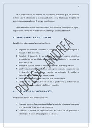 7
En la normalización se emplean los documentos elaborados por las entidades
rectoras a nivel internacional o nacional, elaborados sobre determinada disciplina del
conocimiento, que pueden ser de estricto cumplimiento.
Estos documentos son las llamadas Normas, que establecen un conjunto de reglas,
disposiciones y requisitos de normalización, metrología y control de calidad.
6.1. OBJETIVOS DE LA NORMALIZACIÓN
Los objetivos principales de la normalización son:
1. Propender por mantener y aumentar la calidad, en los procesos tecnológicos y
productivos de la economía.
2. Contribuir al desarrollo de las industrias mediante el progreso científico,
tecnológico, en sus actividades del campo de la producción, en el campo de los
bienes y servicios.
3. Proteger en todos los campos al consumidor primario de bienes y servicios.
4. Coadyuvar para crear las condiciones tecnológicas necesarias y adecuadas para
el desarrollo de productos que cumplan las exigencias de calidad y
competitividad en los mercados internacionales.
5. Facilitar el intercambio comercial a nivel local e internacional.
6. Desarrollar los renglones económicos de la producción y distribución de
productos, del sector productivo de bienes y servicios.
6.2. FUNCIONES DE LA NORMALIZACIÓN
Las funciones básicas de la normalización son:
 Establecer las especificaciones de calidad de las materias primas que intervienen
en la elaboración de los productos terminados.
 Establecer y difundir las especificaciones de calidad en la prestación u
ofrecimiento de las diferentes empresas de servicios.
 