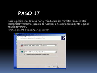 PASO 17
Nos aseguramos que la fecha, hora y zona horaria son correctas (si no es así las
corregimos) y marcamos la casilla de “Cambiar la hora automáticamente según el
horario de verano”.
Pinchamos en “Siguiente” para continuar.

 
