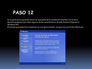 PASO 12
En la parte de la izquierda vemos en que parte de la instalación estamos y en la de la
derecha podemos leer sobre algunas de las características de este Sistema (Operativo
Windows XP)
El tiempo que tardará la instalación es una aproximación, aunque nos servirá de referencia.

 
