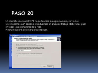 PASO 20
Lo normal es que nuestro PC no pertenezca a ningún dominio, con lo que
seleccionamos la 1ª opción e introducimos un grupo de trabajo (deberá ser igual
en todos los ordenadores de la red).
Pinchamos en “Siguiente” para continuar.

 