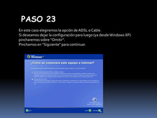 PASO 23
En este caso elegiremos la opción de ADSL o Cable.
Si deseamos dejar la configuración para luego (ya desde Windows XP)
pincharemos sobre “Omitir”.
Pinchamos en “Siguiente” para continuar.

 