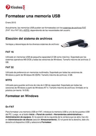 Formatear una memoria USB
Enero 2015
Actualmente, las memorias USB pueden ser formateadas con los sistemas de archivos FAT
(FAT 16 o FAT 32) y NTFS, dependiendo de las necesidades del usuario.
Elección del sistema de archivos
Ventajas y desventajas de los diversos sistemas de archivos:
FAT 16
Utilizado en memorias USB de pequeña capacidad (2 GB como máximo). Soportado por los
sistemas operativos MS-DOS y todas las versiones de Windows. Tamaño máximo de archivos: 2
GB.
FAT 32
Utilizado de preferencia en memorias multimedia. Soportado por todas las versiones de
Windows a partir de Windows 95 OSR2. Tamaño máximo de archivos: 4 GB.
NTFS
Utilizado para guardar archivos de más de 4 GB de capacidad. Soportado por todas las
versiones de Windows a partir de Windows NT 4. Tamaño máximo de archivos: ilimitado en la
práctica (en teoría: 16 EiB).
Formatear en Windows
En FAT
Para formatear una memoria USB en FAT, introduce la memoria USB a uno de los puertos USB
del PC. Luego, ve al botón Inicio > Panel de control > Herramientas administrativas >
Administración de equipos. En la sección de la izquierda de la ventana que se abre, haz clic
en Administración de discos (sección Almacenamiento). En el panel de la derecha, dale clic
derecho al dispositivo USB y selecciona Formatear:
 