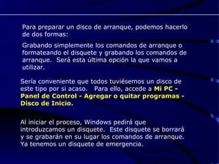 Para preparar un disco de arranque, podemos hacerlo
de dos formas:
Grabando simplemente los comandos de arranque o
formateando el disquete y grabando los comandos de
arranque. Será esta última opción la que vamos a
utilizar.

Sería conveniente que todos tuviésemos un disco de
este tipo por si acaso. Para ello, accede a Mi PC -
Panel de Control - Agregar o quitar programas -
Disco de Inicio.


Al iniciar el proceso, Windows pedirá que
introduzcamos un disquete. Este disquete se borrará
y se grabarán en su lugar los comandos de arranque.
Ya tenemos un disquete de emergencia.
                                    Confección y Diseño:
                                    Hernán Haro
 