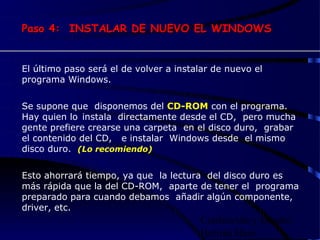 Paso 4: INSTALAR DE NUEVO EL WINDOWS


El último paso será el de volver a instalar de nuevo el
programa Windows.


Se supone que disponemos del CD-ROM con el programa.
Hay quien lo instala directamente desde el CD, pero mucha
gente prefiere crearse una carpeta en el disco duro, grabar
el contenido del CD, e instalar Windows desde el mismo
disco duro. (Lo recomiendo)


Esto ahorrará tiempo, ya que la lectura del disco duro es
más rápida que la del CD-ROM, aparte de tener el programa
preparado para cuando debamos añadir algún componente,
driver, etc.
                                        Confección y Diseño:
                                        Hernán Haro
 