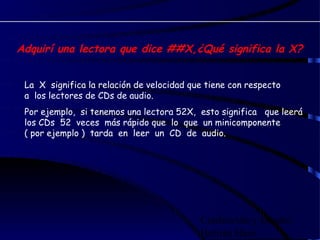 Adquirí una lectora que dice ##X,¿Qué significa la X?


 La X significa la relación de velocidad que tiene con respecto
 a los lectores de CDs de audio.
 Por ejemplo, si tenemos una lectora 52X, esto significa que leerá
 los CDs 52 veces más rápido que lo que un minicomponente
 ( por ejemplo ) tarda en leer un CD de audio. 




                                           Confección y Diseño:
                                           Hernán Haro
 