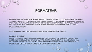 FORMATEAR
• FORMATEAR SIGNIFICA BORRAR ABSOLUTAMENTE TODO LO QUE SE ENCUENTRA
ALMACENADO EN EL DISCO DURO, ESO INCLUYE AL SISTEMA OPERATIVO, DRIVERS
DEL SISTEMA, PROGRAMAS INSTALADOS, TRABAJOS GUARDADOS, FOTOS Y
DEMÁS ARCHIVOS.
SI FORMATEAS EL DISCO DURO QUEDARA TOTALMENTE VACÍO.
PARA QUE SIRVE?
PUES MAS QUE NADA PARA LIMPIAR EL DISCO DURO DE BASURA QUE YA NO
NECESITA, SIEMPRE ES BUENO REALIZAR UN FORMATEO YA QUE TAMBIÉN TE
DESHACES DE LOS VIRUS QUE SON DIFÍCILES DE SACAR.

 