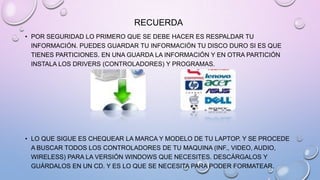RECUERDA
• POR SEGURIDAD LO PRIMERO QUE SE DEBE HACER ES RESPALDAR TU
INFORMACIÓN. PUEDES GUARDAR TU INFORMACIÓN TU DISCO DURO SI ES QUE
TIENES PARTICIONES. EN UNA GUARDA LA INFORMACIÓN Y EN OTRA PARTICIÓN
INSTALA LOS DRIVERS (CONTROLADORES) Y PROGRAMAS.

• LO QUE SIGUE ES CHEQUEAR LA MARCA Y MODELO DE TU LAPTOP. Y SE PROCEDE
A BUSCAR TODOS LOS CONTROLADORES DE TU MAQUINA (INF., VIDEO, AUDIO,
WIRELESS) PARA LA VERSIÓN WINDOWS QUE NECESITES. DESCÁRGALOS Y
GUÁRDALOS EN UN CD. Y ES LO QUE SE NECESITA PARA PODER FORMATEAR.

 