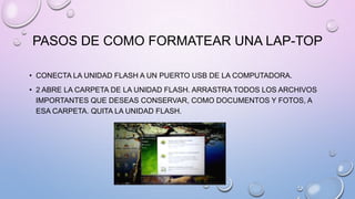 PASOS DE COMO FORMATEAR UNA LAP-TOP
• CONECTA LA UNIDAD FLASH A UN PUERTO USB DE LA COMPUTADORA.
• 2 ABRE LA CARPETA DE LA UNIDAD FLASH. ARRASTRA TODOS LOS ARCHIVOS
IMPORTANTES QUE DESEAS CONSERVAR, COMO DOCUMENTOS Y FOTOS, A
ESA CARPETA. QUITA LA UNIDAD FLASH.

 