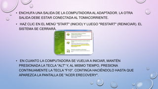 • ENCHUFA UNA SALIDA DE LA COMPUTADORA AL ADAPTADOR. LA OTRA
SALIDA DEBE ESTAR CONECTADA AL TOMACORRIENTE.
• HAZ CLIC EN EL MENÚ "START" (INICIO) Y LUEGO "RESTART" (REINICIAR). EL
SISTEMA SE CERRARÁ.

• EN CUANTO LA COMPUTADORA SE VUELVA A INICIAR, MANTÉN
PRESIONADA LA TECLA "ALT" Y, AL MISMO TIEMPO, PRESIONA
CONTINUAMENTE LA TECLA "F10". CONTINÚA HACIÉNDOLO HASTA QUE
APAREZCA LA PANTALLA DE "ACER ERECOVERY".

 
