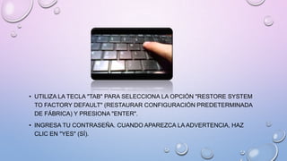 • UTILIZA LA TECLA "TAB" PARA SELECCIONA LA OPCIÓN "RESTORE SYSTEM
TO FACTORY DEFAULT" (RESTAURAR CONFIGURACIÓN PREDETERMINADA
DE FÁBRICA) Y PRESIONA "ENTER".
• INGRESA TU CONTRASEÑA. CUANDO APAREZCA LA ADVERTENCIA, HAZ
CLIC EN "YES" (SÍ).

 