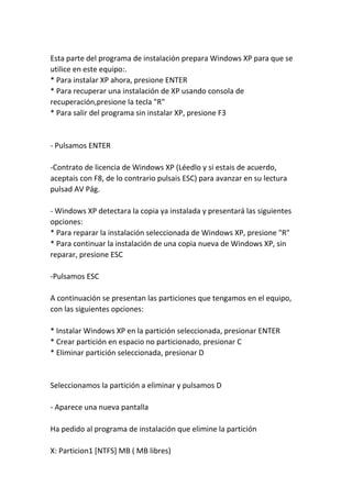 Esta parte del programa de instalación prepara Windows XP para que se
utilice en este equipo:.
* Para instalar XP ahora, presione ENTER
* Para recuperar una instalación de XP usando consola de
recuperación,presione la tecla "R"
* Para salir del programa sin instalar XP, presione F3
- Pulsamos ENTER
-Contrato de licencia de Windows XP (Léedlo y si estais de acuerdo,
aceptais con F8, de lo contrario pulsais ESC) para avanzar en su lectura
pulsad AV Pág.
- Windows XP detectara la copia ya instalada y presentará las siguientes
opciones:
* Para reparar la instalación seleccionada de Windows XP, presione "R"
* Para continuar la instalación de una copia nueva de Windows XP, sin
reparar, presione ESC
-Pulsamos ESC
A continuación se presentan las particiones que tengamos en el equipo,
con las siguientes opciones:
* Instalar Windows XP en la partición seleccionada, presionar ENTER
* Crear partición en espacio no particionado, presionar C
* Eliminar partición seleccionada, presionar D
Seleccionamos la partición a eliminar y pulsamos D
- Aparece una nueva pantalla
Ha pedido al programa de instalación que elimine la partición
X: Particion1 [NTFS] MB ( MB libres)
 