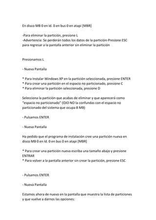 En disco MB 0 en Id. 0 en bus 0 en atapi [MBR]
-Para eliminar la partición, presione L
-Advertencia: Se perderán todos los datos de la partición-Presione ESC
para regresar a la pantalla anterior sin eliminar la partición
Presionamos L
- Nueva Pantalla
* Para Instalar Windows XP en la partición seleccionada, presione ENTER
* Para crear una partición en el espacio no particionado, presione C
* Para eliminar la partición seleccionada, presione D
Selecciona la partición que acabas de eliminar y que aparecerá como
“espacio no particionado” (OJO NO la confundas con el espacio no
particionado del sistema que ocupa 8 MB)
- Pulsamos ENTER
- Nueva Pantalla
Ha pedido que el programa de instalación cree una partición nueva en
disco MB 0 en Id. 0 en bus 0 en atapi [MBR]
* Para crear una partición nueva escriba una tamaño abajo y presione
ENTRAR
* Para volver a la pantalla anterior sin crear la partición, presione ESC
- Pulsamos ENTER
- Nueva Pantalla
Estamos ahora de nuevo en la pantalla que muestra la lista de particiones
y que vuelve a darnos las opciones:
 