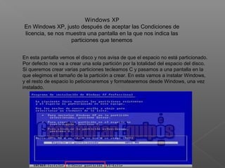 Windows XP
En Windows XP, justo después de aceptar las Condiciones de
licencia, se nos muestra una pantalla en la que nos indica las
particiones que tenemos
En esta pantalla vemos el disco y nos avisa de que el espacio no está particionado.
Por defecto nos va a crear una sola partición por la totalidad del espacio del disco.
Si queremos crear varias particiones tecleamos C y pasamos a una pantalla en la
que elegimos el tamaño de la partición a crear. En esta vamos a instalar Windows,
y el resto de espacio lo peticionaremos y formatearemos desde Windows, una vez
instalado.
 