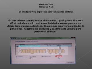 En una primera pantalla vemos el disco duro. Igual que en Windows
XP, si no indicamos lo contrario el Instalador asume que vamos a
utilizar todo el espacio del disco. Si queremos crear varias unidades (o
particiones) hacemos clic en Nuevo y pasamos a la ventana para
particionar el disco.
Windows Vista
Windows 7 o 8
En Windows Vista el proceso solo cambian las pantallas.
 