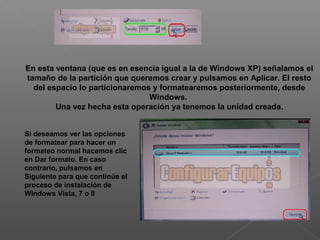 En esta ventana (que es en esencia igual a la de Windows XP) señalamos el
tamaño de la partición que queremos crear y pulsamos en Aplicar. El resto
del espacio lo particionaremos y formatearemos posteriormente, desde
Windows.
Una vez hecha esta operación ya tenemos la unidad creada.
Si deseamos ver las opciones
de formatear para hacer un
formateo normal hacemos clic
en Dar formato. En caso
contrario, pulsamos en
Siguiente para que continúe el
proceso de instalación de
Windows Vista, 7 o 8
 