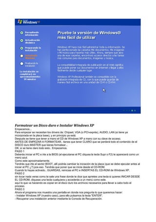Formatear un Disco duro e Instalar Windows XP
Empecemos...
Para empezar se necesitan los drivers de: Chipset, VGA (o PCI-exprés), AUDIO, LAN (si tiene ya
incorporada en la placa base), y en principio ya está.
Después se tiene que tener a mano el CD de Windows XP a mano con su clave de acceso.
ANTES DE EMPEZAR A FORMATEAR.. tienes que tener CLARO que se perderá todo el contenido de el
DISCO duro MASTER que kieras formatear...
OK. si se tiene claro todo esto.. Empezamos.
PASO 1
Deberás iniciar el PC e irte a la BIOS (al ejecutarse el PC cliquea la tecla Supr o F2) te aparecerá como un
menú azul.
Como este aproximadamente.
Tendrás que irte al sector BOOT, allí podrás cambiar la iniciación de la placa (que se debe ejecutar antes al
iniciar el PC ¿?) pos eso. Tendrás que poner que se inicie desde el CD-ROM.
Cuando lo hayas activado.. GUARDAS, reinicias el PC e INSERTAS EL CD-ROM de Windows XP.
PASO 2
sin tocar nada veras como te sale una frase donde te dice que aprietes una tecla si quieres INICAR DESDE
EL CD-ROM, cliqueas una tecla cualquiera y accederás a un menú como este.
aquí lo que va haciendo es copiar en el disco duro los archivos necesarios para llevar a cabo todo el
proceso.
PASO 3
Ahora el programa nos muestra una pantalla en donde nos pregunta lo que queremos hacer:
- Instalar Windows XP (nuestro caso), para ello pulsamos la tecla "ENTER".
- Recuperar una instalación anterior mediante la Consola de Recuperación.
 