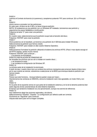 PASO 4
Leemos el Contrato de licencia (si queremos) y aceptamos pulsando “F8” para continuar. (En un Principio
SI)
PASO 5
Ahora vamos a proceder con las particiones..
En este caso, el disco es de 4 GB y no tiene ninguna partición.
NOTA: Si tuviésemos ya una partición con un Windows XP instalado, borraremos esa partición y
seguiremos los pasos detallados a continuación.
Pulsamos la tecla “C” para crear una partición.
PASO 6
En nuestro caso, seleccionamos que la partición ocupe todo el tamaño del disco.
Pulsamos “ENTER” para crear la partición.
PASO 7
Ahora podemos ver el resultado, ya tenemos una partición de 4 GB lista para instalar Windows.
Seleccionamos la partición que hemos creado.
Pulsamos “ENTER” para instalar en ella nuestro Sistema Operativo.
PASO 8
Seleccionamos Formatear la partición utilizando el sistema de archivos NTFS. (Para ir mas rápido escoge el
de NTFS (rápido), tardas mucho menos
Pulsamos “ENTER” para continuar…
… y la partición se formateará…
PASO 9 E INSTALACION DE WINDOWS XP
Se recopilan los archivos que se van a instalar en nuestro disco…
… y se empieza la copia…
… y se inicializa la configuración de Windows XP.
PASO 10
La primera parte de la instalación ha terminado.
A partir de aquí, nuestro disco duro ya contiene los archivos necesarios para arrancar desde el disco duro,
por lo que cuando se reinicie, volveremos a seleccionar en la BIOS que arranque desde la partición que
hemos creado.
PASO 11
Parece que esto funciona... Aunque todavía quedan cosas por hacer...
Abandonamos las ventanas en MSDOS y ahora la instalación será más agradable, en modo VGA y con
ratón.
PASO 12
En la parte de la izquierda vemos en que parte de la instalación estamos y en la de la derecha podemos leer
sobre algunas de las características de este Sistema Operativo.
El tiempo que tardará la instalación es una aproximación, aunque nos servirá de referencia.
PASO 13
Aquí deberemos elegir las opciones regionales y de idioma.
Seleccionaremos “Español – España”. La configuración por defecto suele ser correcta.
Pinchamos en “Siguiente” para continuar.
Cliquea esta barra para ver la imagen completa.
 