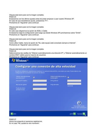 Cliquea esta barra para ver la imagen completa.
PASO 23
Empezamos con los últimos ajustes antes de poder empezar a usar nuestro Windows XP.
En caso de que necesitemos ayuda, pulsaremos “F1”.
Pinchamos en “Siguiente” para continuar.
Cliquea esta barra para ver la imagen completa.
PASO 24
En este caso elegiremos la opción de ADSL o Cable.
Si deseamos dejar la configuración para luego (ya desde Windows XP) pincharemos sobre “Omitir”.
Pinchamos en “Siguiente” para continuar.
Cliquea esta barra para ver la imagen completa.
PASO 25
Como utilizo Cable, marco la opción de “No, este equipo está conectado siempre a Internet”.
Pinchamos en “Siguiente” para continuar.
Cliquea esta barra para ver la imagen completa.
PASO 26
Seleccionamos las casillas de “Obtener automáticamente una dirección IP” y “Obtener automáticamente un
nombre DNS” (válido para la mayoría de usuarios).
Pinchamos en “Siguiente” para continuar.
PASO 27
Ahora nos pregunta si queremos registrarnos.
En mi caso “No, quizás en otro momento”.
 