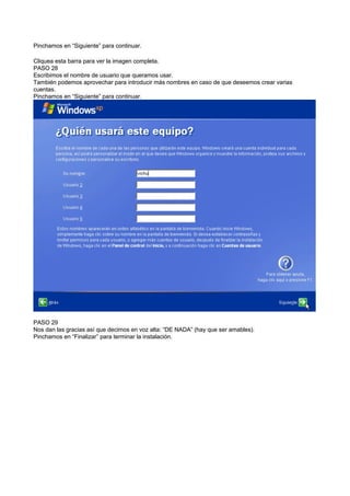 Pinchamos en “Siguiente” para continuar.
Cliquea esta barra para ver la imagen completa.
PASO 28
Escribimos el nombre de usuario que queramos usar.
También podemos aprovechar para introducir más nombres en caso de que deseemos crear varias
cuentas.
Pinchamos en “Siguiente” para continuar.
PASO 29
Nos dan las gracias así que decimos en voz alta: “DE NADA” (hay que ser amables).
Pinchamos en “Finalizar” para terminar la instalación.
 