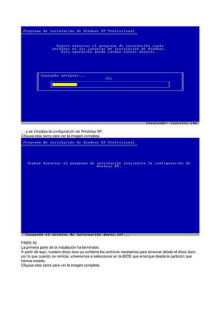 … y se inicializa la configuración de Windows XP.
Cliquea esta barra para ver la imagen completa.
PASO 10
La primera parte de la instalación ha terminado.
A partir de aquí, nuestro disco duro ya contiene los archivos necesarios para arrancar desde el disco duro,
por lo que cuando se reinicie, volveremos a seleccionar en la BIOS que arranque desde la partición que
hemos creado.
Cliquea esta barra para ver la imagen completa.
 