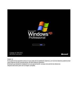 PASO 12
En la parte de la izquierda vemos en que parte de la instalación estamos y en la de la derecha podemos leer
sobre algunas de las características de este Sistema Operativo.
El tiempo que tardará la instalación es una aproximación, aunque nos servirá de referencia.
Cliquea esta barra para ver la imagen completa.
 