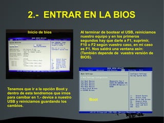   
2.- ENTRAR EN LA BIOS
Al terminar de bootear el USB, reiniciamos
nuestro equipo y en los primeros
segundos hay que darle a F1, suprimir,
F10 o F2 según vuestro caso, en mi caso
es F1. Nos saldrá una ventana asín:
(También depende de vuestra versión de
BIOS).
Tenemos que ir a la opción Boot y
dentro de esta tendremos que irnos
para camibar en 1.- device a nuestro
USB y reiniciamos guardando los
cambios.
Inicio de bios
Boot
 