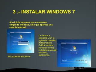   
3 .- INSTALAR WINDOWS 7
Al reiniciar veremos que no aparece
cargando windows, sino que aparece una
cosa tal que así:
Le damos a
siguiente y En la
siguiente pantalla,
instalar ahora.
Saldrá ventana
poniendo que la
instalación se está
iniciando,
esperamos.
Ahí podemos el idioma.
 