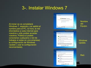   
3-. Instalar Windows 7
Al iniciar se os completará
Windows 7, esperais y os saldrá el
nombre para el PC, la hora, la red
(Doméstica si esta internet para
vosotros y sólo podeis acceder
vosotros, Pública si podeis
conectarse cualquiera o red de
trabajos si estas en una empresa)
la configuración de Windows
Update ( usar la configuración
recomendada).
Nombre
del
Equipo.
Windows
Update.
Red.
 