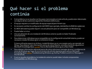 Qué hacer si el problema
continúa












Si el problema no se resuelve con los pasos mencionados en este artículo, puede estar relacionado
con alguna de las cuestiones siguientes:Hardware defectuoso.
El equipo requiere un modificador de equipo especial para Himem.sys.
Es necesario cambiar la configuración del CMOS (por ejemplo, deshabilitar la RAM de vigilancia).
EL BIOS del sistema puede requerir una actualización para ser compatible con Windows 95.
Puede haber un virus.
Una actualización de una instalación de Windows anterior puede no haber finalizado
correctamente.
Para determinar si Windows 95 es compatible con la configuración actual del sistema, puede ser
necesario instalar Windows 95 en un directorio limpio.
Si tiene suficiente espacio en el disco, instale Windows 95 en una carpeta vacía, por ejemplo, en
Win95. Para obtener más información acerca de cómo hacerlo, consulte el artículo siguiente en
Microsoft Knowledge Base:142096 How to Reinstall Windows 95 to a New Folder
Para obtener información adicional acerca de cómo solucionar mensajes de error y problemas de
inicio de Windows 95, haga clic en el número de artículo siguiente para verlo en Microsoft
Knowledge Base:136337 Troubleshooting Windows 95 Startup Problems and Error Messages in
this KB article.
Si así se resuelve el problema, la instalación anterior puede haber incluido componentes
incompatibles con Windows 95.

 