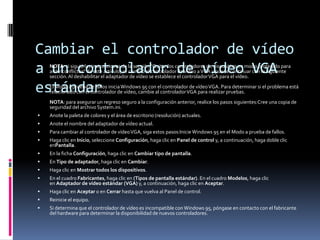 Cambiar el controlador de vídeo
a un controlador de vídeo VGA
estándar


NOTA: si siguió las instrucciones de la sección "Quitar los controladores de dispositivo en modo protegido para
aislar conflictos" de este artículo, se cambió el controlador de vídeo a VGA y puede continuar con la siguiente
sección. Al deshabilitar el adaptador de vídeo se establece el controlador VGA para el vídeo.

El Modo a prueba de fallos inicia Windows 95 con el controlador de vídeo VGA. Para determinar si el problema está
relacionado con el controlador de vídeo, cambie al controlador VGA para realizar pruebas.

NOTA: para asegurar un regreso seguro a la configuración anterior, realice los pasos siguientes:Cree una copia de
seguridad del archivo System.ini.


Anote la paleta de colores y el área de escritorio (resolución) actuales.



Anote el nombre del adaptador de vídeo actual.



Para cambiar al controlador de vídeo VGA, siga estos pasos:Inicie Windows 95 en el Modo a prueba de fallos.



Haga clic en Inicio, seleccione Configuración, haga clic en Panel de control y, a continuación, haga doble clic
enPantalla.



En la ficha Configuración, haga clic en Cambiar tipo de pantalla.



En Tipo de adaptador, haga clic en Cambiar.



Haga clic en Mostrar todos los dispositivos.



En el cuadro Fabricantes, haga clic en (Tipos de pantalla estándar). En el cuadro Modelos, haga clic
en Adaptador de vídeo estándar (VGA) y, a continuación, haga clic en Aceptar.



Haga clic en Aceptar o en Cerrar hasta que vuelva al Panel de control.



Reinicie el equipo.



Si determina que el controlador de vídeo es incompatible con Windows 95, póngase en contacto con el fabricante
del hardware para determinar la disponibilidad de nuevos controladores.

 