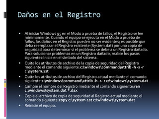 Daños en el Registro









Al iniciar Windows 95 en el Modo a prueba de fallos, el Registro se lee
mínimamente. Cuando el equipo se ejecuta en el Modo a prueba de
fallos, los daños en el Registro pueden no ser evidentes; es posible que
deba reemplazar el Registro existente (System.dat) por una copia de
seguridad para determinar si el problema se debe a un Registro dañado.
Para solucionar problemas en un Registro dañado, realice los pasos
siguientes:Inicie en el símbolo del sistema.
Quite los atributos de archivo de la copia de seguridad del Registro
mediante el comando siguiente:c:windowscommandattrib -h -s -r
c:system.1st
Quite los atributos de archivo del Registro actual mediante el comando
siguiente:c:windowscommandattrib -h -s -r c:windowssystem.dat
Cambie el nombre del Registro mediante el comando siguiente:ren
c:windowssystem.dat *.dax
Copie el archivo de copia de seguridad al Registro actual mediante el
comando siguiente:copy c:system.1st c:windowssystem.dat
Reinicie el equipo.

 