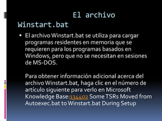 El archivo
Winstart.bat
 El archivo Winstart.bat se utiliza para cargar
programas residentes en memoria que se
requieren para los programas basados en
Windows, pero que no se necesitan en sesiones
de MS-DOS.

Para obtener información adicional acerca del
archivo Winstart.bat, haga clic en el número de
artículo siguiente para verlo en Microsoft
Knowledge Base:134402 Some TSRs Moved from
Autoexec.bat to Winstart.bat During Setup

 